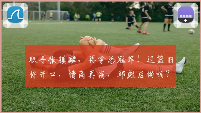 联手张镇麟，再拿总冠军！辽篮旧将开口，情商真高，邱彪后悔吗？