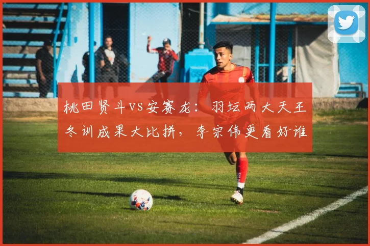 桃田贤斗vs安赛龙:羽坛两大天王冬训成果大比拼,李宗伟更看好谁
