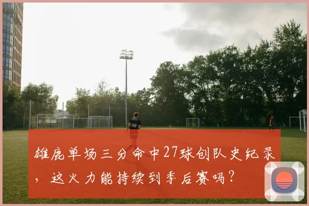 雄鹿单场三分命中27球创队史纪录，这火力能持续到季后赛吗？